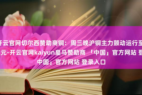 开云官网切尔西赞助商铜：周三晚沪铜主力颤动运行至 79780 元-开云官网kaiyun皇马赞助商 「中国」官方网站 登录入口