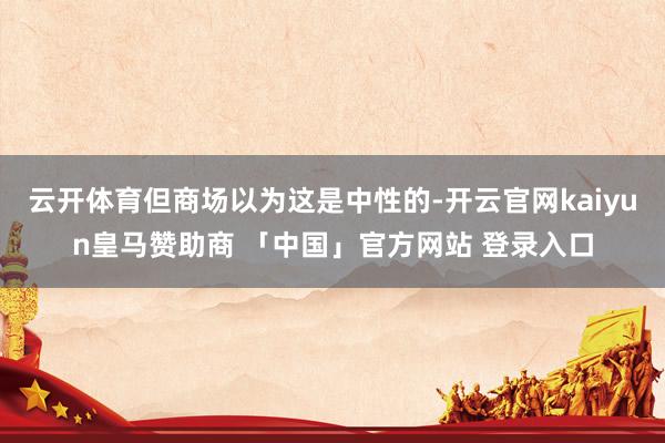 云开体育但商场以为这是中性的-开云官网kaiyun皇马赞助商 「中国」官方网站 登录入口