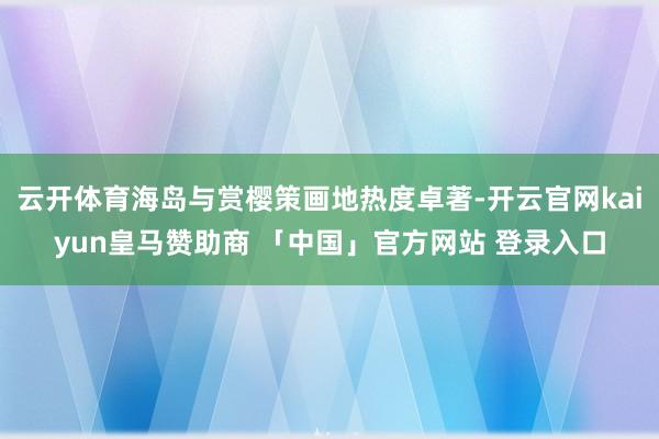 云开体育海岛与赏樱策画地热度卓著-开云官网kaiyun皇马赞助商 「中国」官方网站 登录入口