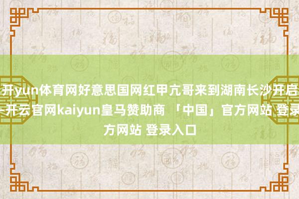 开yun体育网好意思国网红甲亢哥来到湖南长沙开启直播-开云官网kaiyun皇马赞助商 「中国」官方网站 登录入口