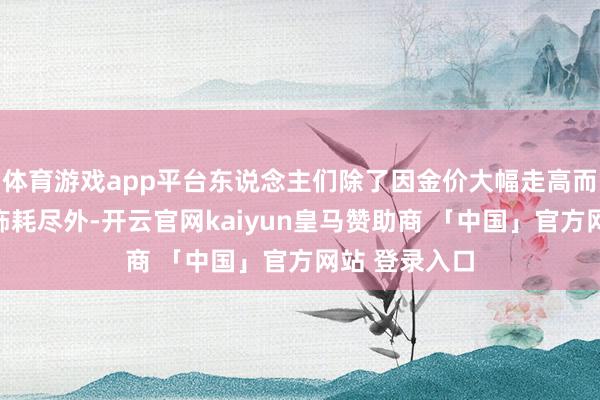 体育游戏app平台东说念主们除了因金价大幅走高而一度减少金饰耗尽外-开云官网kaiyun皇马赞助商 「中国」官方网站 登录入口