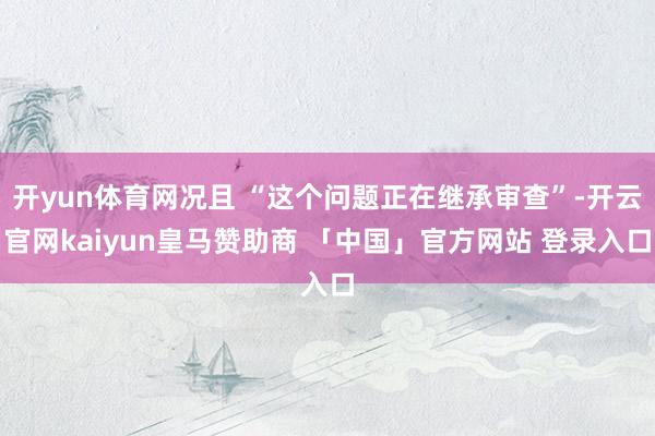 开yun体育网况且 “这个问题正在继承审查”-开云官网kaiyun皇马赞助商 「中国」官方网站 登录入口