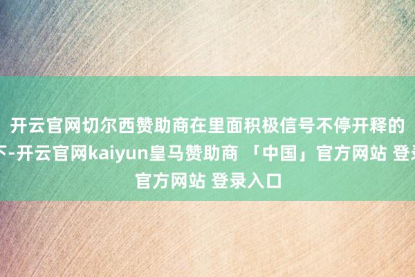 开云官网切尔西赞助商　　在里面积极信号不停开释的复古下-开云官网kaiyun皇马赞助商 「中国」官方网站 登录入口