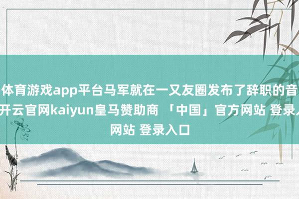体育游戏app平台马军就在一又友圈发布了辞职的音讯-开云官网kaiyun皇马赞助商 「中国」官方网站 登录入口