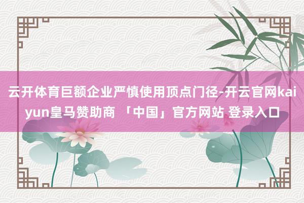 云开体育巨额企业严慎使用顶点门径-开云官网kaiyun皇马赞助商 「中国」官方网站 登录入口