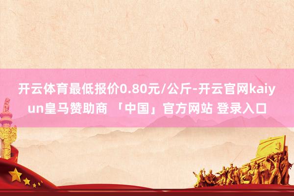 开云体育最低报价0.80元/公斤-开云官网kaiyun皇马赞助商 「中国」官方网站 登录入口