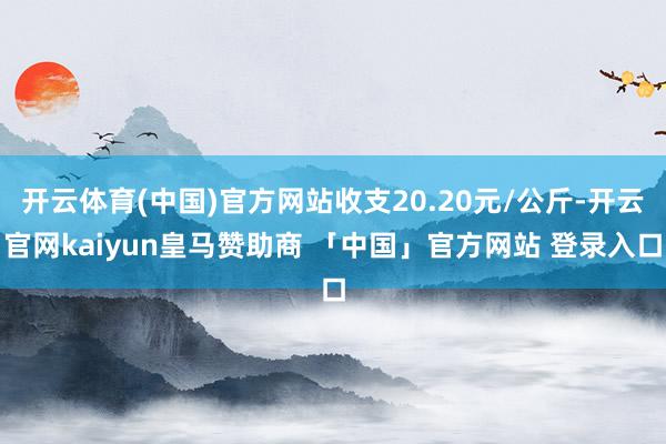 开云体育(中国)官方网站收支20.20元/公斤-开云官网kaiyun皇马赞助商 「中国」官方网站 登录入口