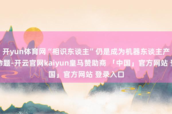 开yun体育网“相识东谈主”仍是成为机器东谈主产业的新命题-开云官网kaiyun皇马赞助商 「中国」官方网站 登录入口