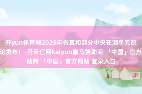 开yun体育网2025年省直和部分中央在湘单元改行军官安置辩论发布！-开云官网kaiyun皇马赞助商 「中国」官方网站 登录入口