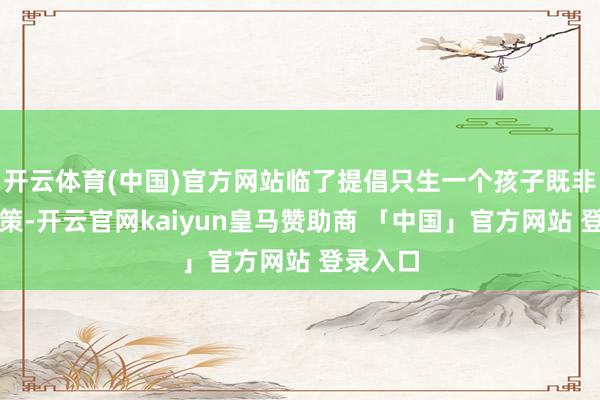 开云体育(中国)官方网站临了提倡只生一个孩子既非权宜之策-开云官网kaiyun皇马赞助商 「中国」官方网站 登录入口