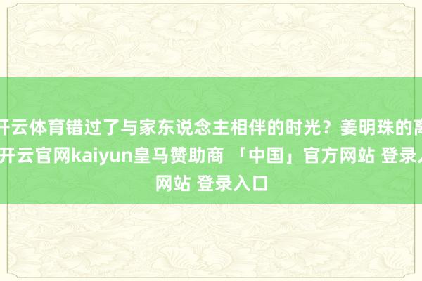 开云体育错过了与家东说念主相伴的时光？姜明珠的离去-开云官网kaiyun皇马赞助商 「中国」官方网站 登录入口