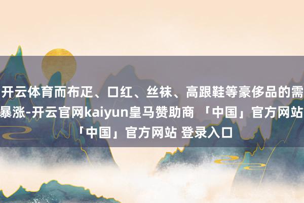 开云体育而布疋、口红、丝袜、高跟鞋等豪侈品的需求却屡屡暴涨-开云官网kaiyun皇马赞助商 「中国」官方网站 登录入口