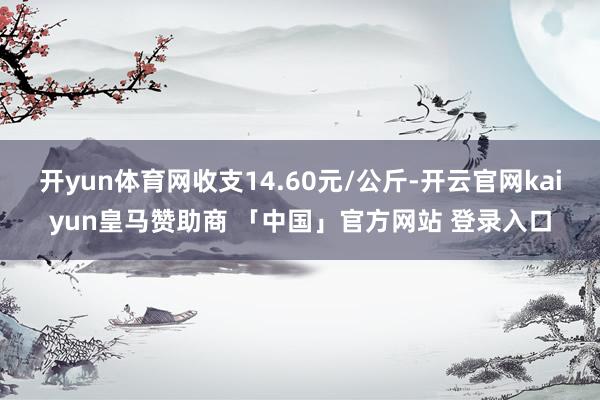 开yun体育网收支14.60元/公斤-开云官网kaiyun皇马赞助商 「中国」官方网站 登录入口