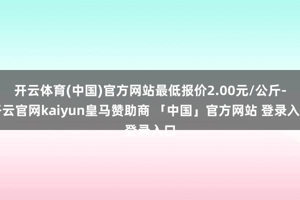 开云体育(中国)官方网站最低报价2.00元/公斤-开云官网kaiyun皇马赞助商 「中国」官方网站 登录入口