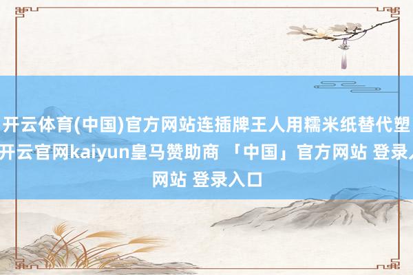 开云体育(中国)官方网站连插牌王人用糯米纸替代塑料-开云官网kaiyun皇马赞助商 「中国」官方网站 登录入口