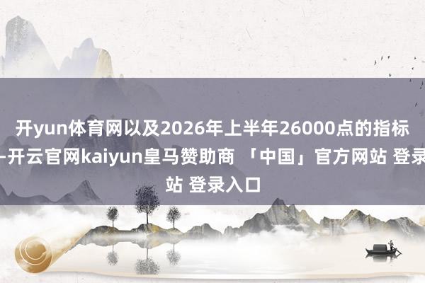 开yun体育网以及2026年上半年26000点的指标点位-开云官网kaiyun皇马赞助商 「中国」官方网站 登录入口