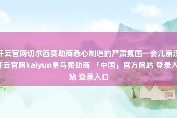 开云官网切尔西赞助商悉心制造的严肃氛围一会儿崩溃-开云官网kaiyun皇马赞助商 「中国」官方网站 登录入口