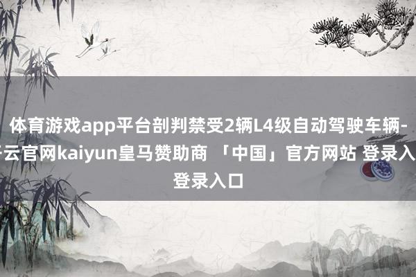 体育游戏app平台剖判禁受2辆L4级自动驾驶车辆-开云官网kaiyun皇马赞助商 「中国」官方网站 登录入口
