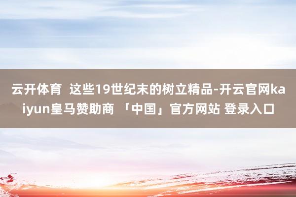 云开体育  这些19世纪末的树立精品-开云官网kaiyun皇马赞助商 「中国」官方网站 登录入口