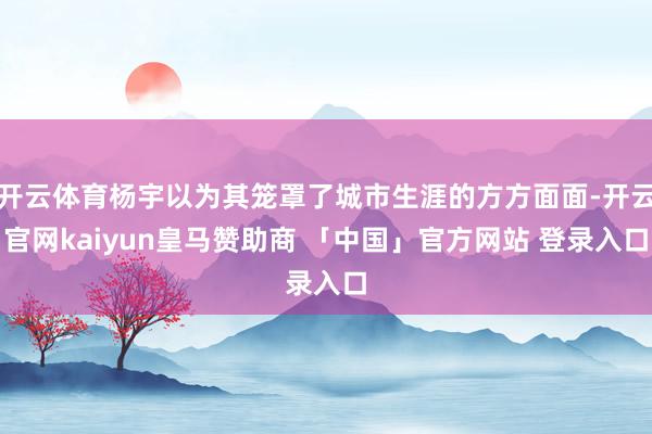 开云体育杨宇以为其笼罩了城市生涯的方方面面-开云官网kaiyun皇马赞助商 「中国」官方网站 登录入口