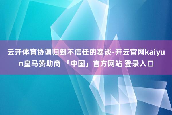 云开体育协调归到不信任的赛谈-开云官网kaiyun皇马赞助商 「中国」官方网站 登录入口