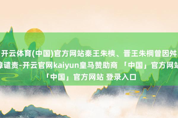 开云体育(中国)官方网站秦王朱樉、晋王朱棡曾因舛错被朱元璋谴责-开云官网kaiyun皇马赞助商 「中国」官方网站 登录入口