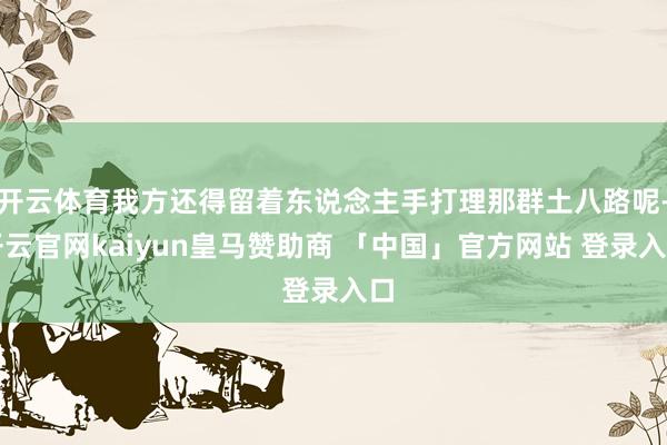 开云体育我方还得留着东说念主手打理那群土八路呢-开云官网kaiyun皇马赞助商 「中国」官方网站 登录入口