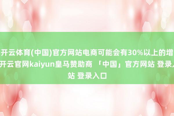开云体育(中国)官方网站电商可能会有30%以上的增长-开云官网kaiyun皇马赞助商 「中国」官方网站 登录入口