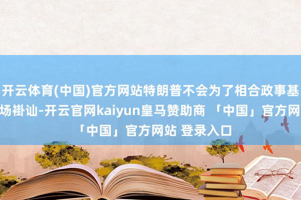 开云体育(中国)官方网站特朗普不会为了相合政事基础而就义商场褂讪-开云官网kaiyun皇马赞助商 「中国」官方网站 登录入口