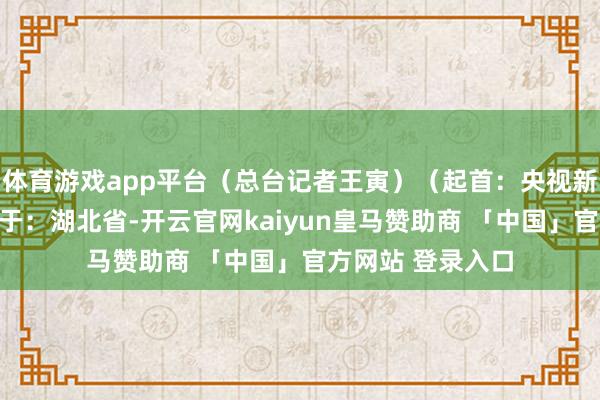 体育游戏app平台（总台记者王寅）（起首：央视新闻客户端）发布于：湖北省-开云官网kaiyun皇马赞助商 「中国」官方网站 登录入口