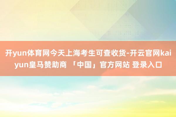 开yun体育网今天上海考生可查收货-开云官网kaiyun皇马赞助商 「中国」官方网站 登录入口