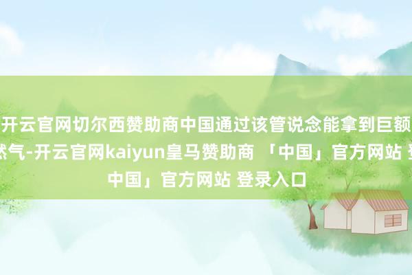 开云官网切尔西赞助商中国通过该管说念能拿到巨额廉价自然气-开云官网kaiyun皇马赞助商 「中国」官方网站 登录入口
