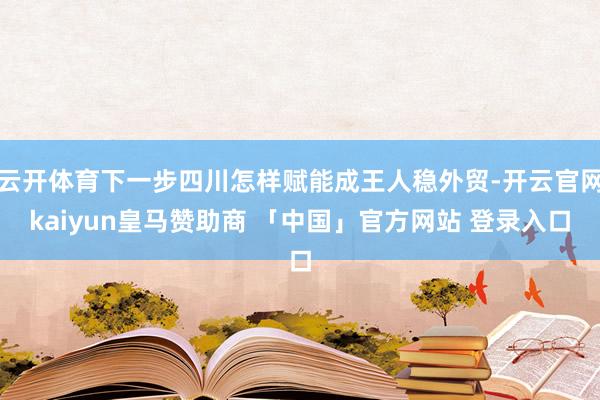 云开体育下一步四川怎样赋能成王人稳外贸-开云官网kaiyun皇马赞助商 「中国」官方网站 登录入口