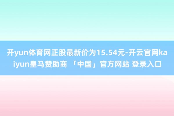 开yun体育网正股最新价为15.54元-开云官网kaiyun皇马赞助商 「中国」官方网站 登录入口