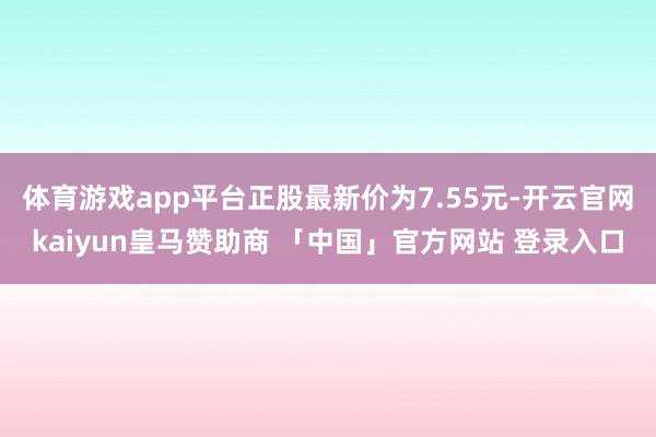 体育游戏app平台正股最新价为7.55元-开云官网kaiyun皇马赞助商 「中国」官方网站 登录入口