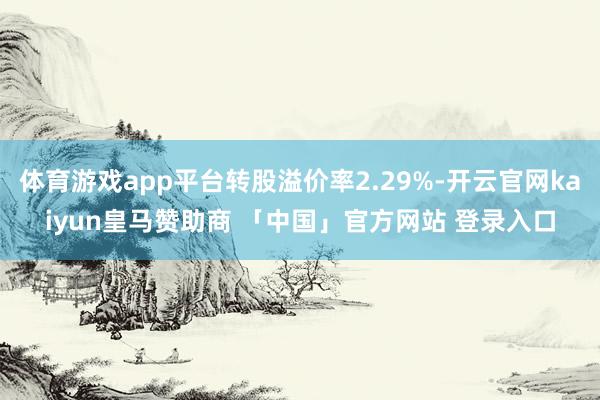 体育游戏app平台转股溢价率2.29%-开云官网kaiyun皇马赞助商 「中国」官方网站 登录入口