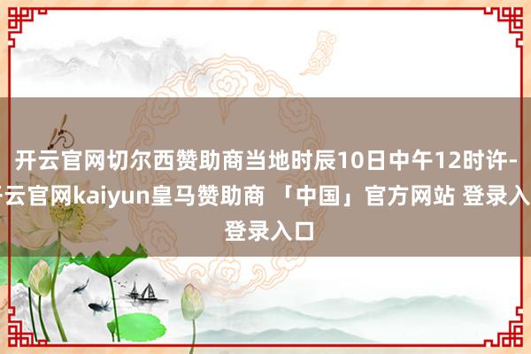 开云官网切尔西赞助商当地时辰10日中午12时许-开云官网kaiyun皇马赞助商 「中国」官方网站 登录入口