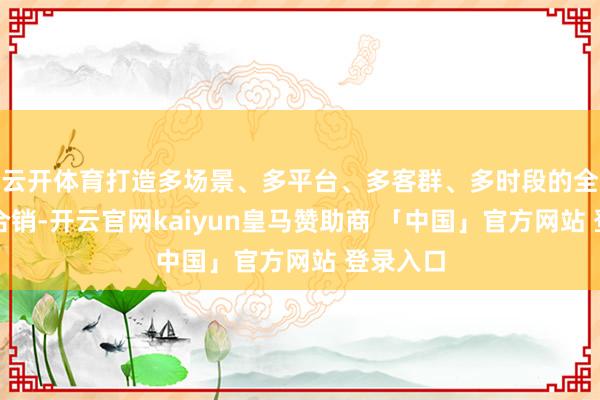 云开体育打造多场景、多平台、多客群、多时段的全域整配合销-开云官网kaiyun皇马赞助商 「中国」官方网站 登录入口
