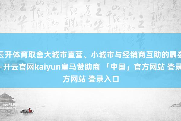 云开体育取舍大城市直营、小城市与经销商互助的羼杂模式-开云官网kaiyun皇马赞助商 「中国」官方网站 登录入口
