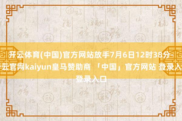 开云体育(中国)官方网站放手7月6日12时38分-开云官网kaiyun皇马赞助商 「中国」官方网站 登录入口