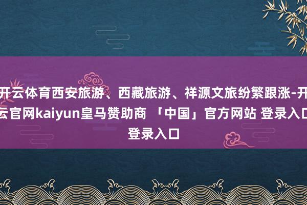 开云体育西安旅游、西藏旅游、祥源文旅纷繁跟涨-开云官网kaiyun皇马赞助商 「中国」官方网站 登录入口