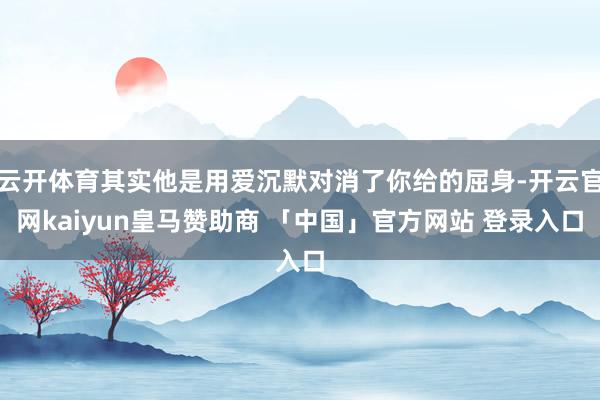 云开体育其实他是用爱沉默对消了你给的屈身-开云官网kaiyun皇马赞助商 「中国」官方网站 登录入口