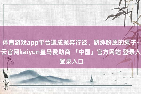 体育游戏app平台造成抛弃行径、羁绊盼愿的绳子-开云官网kaiyun皇马赞助商 「中国」官方网站 登录入口