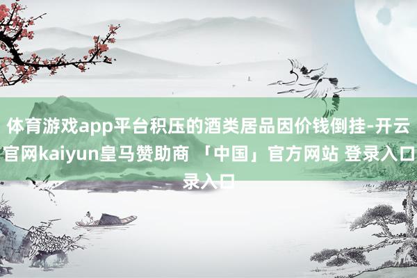 体育游戏app平台积压的酒类居品因价钱倒挂-开云官网kaiyun皇马赞助商 「中国」官方网站 登录入口