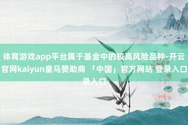 体育游戏app平台属于基金中的较高风险品种-开云官网kaiyun皇马赞助商 「中国」官方网站 登录入口