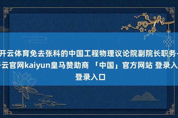 开云体育免去张科的中国工程物理议论院副院长职务-开云官网kaiyun皇马赞助商 「中国」官方网站 登录入口