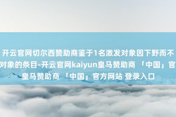 开云官网切尔西赞助商鉴于1名激发对象因下野而不再得志成为激发对象的条目-开云官网kaiyun皇马赞助商 「中国」官方网站 登录入口