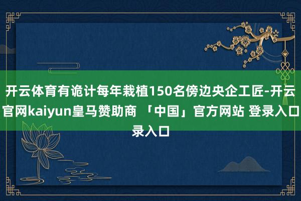 开云体育有诡计每年栽植150名傍边央企工匠-开云官网kaiyun皇马赞助商 「中国」官方网站 登录入口