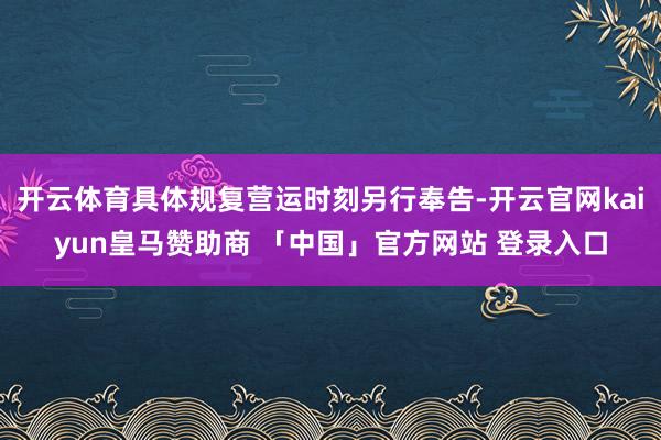 开云体育具体规复营运时刻另行奉告-开云官网kaiyun皇马赞助商 「中国」官方网站 登录入口