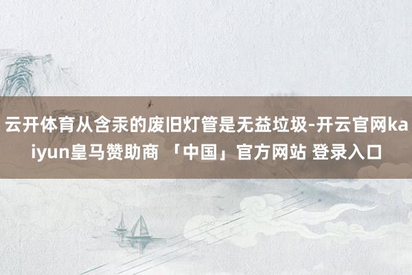 云开体育从含汞的废旧灯管是无益垃圾-开云官网kaiyun皇马赞助商 「中国」官方网站 登录入口